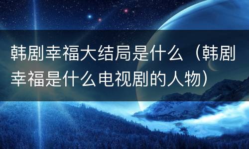 韩剧幸福大结局是什么（韩剧幸福是什么电视剧的人物）