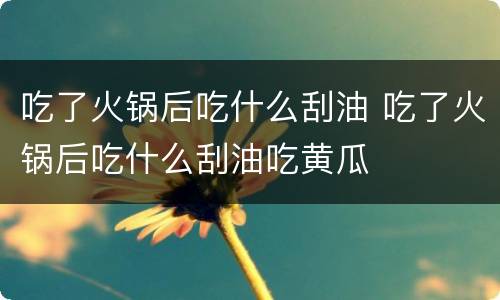 吃了火锅后吃什么刮油 吃了火锅后吃什么刮油吃黄瓜