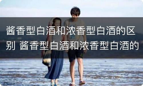 酱香型白酒和浓香型白酒的区别 酱香型白酒和浓香型白酒的区别是什么