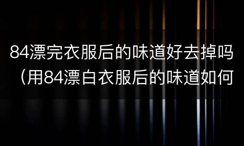 84漂完衣服后的味道好去掉吗（用84漂白衣服后的味道如何除去）
