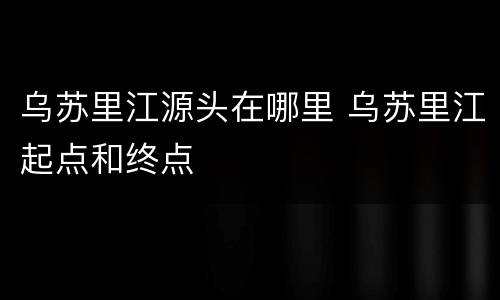 乌苏里江源头在哪里 乌苏里江起点和终点