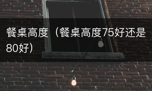 餐桌高度（餐桌高度75好还是80好）