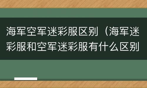 海军空军迷彩服区别（海军迷彩服和空军迷彩服有什么区别）