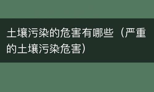 土壤污染的危害有哪些（严重的土壤污染危害）