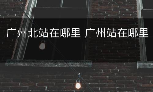 广州北站在哪里 广州站在哪里