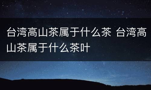 台湾高山茶属于什么茶 台湾高山茶属于什么茶叶
