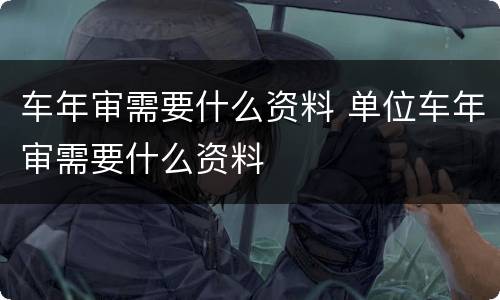 车年审需要什么资料 单位车年审需要什么资料