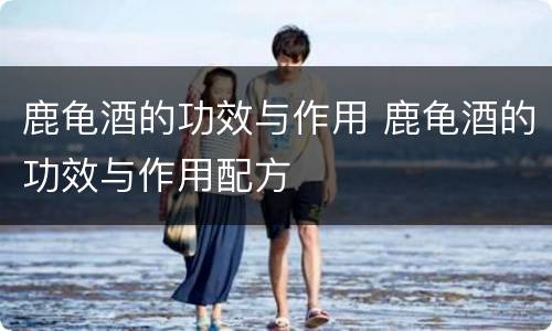 鹿龟酒的功效与作用 鹿龟酒的功效与作用配方