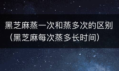 黑芝麻蒸一次和蒸多次的区别（黑芝麻每次蒸多长时间）