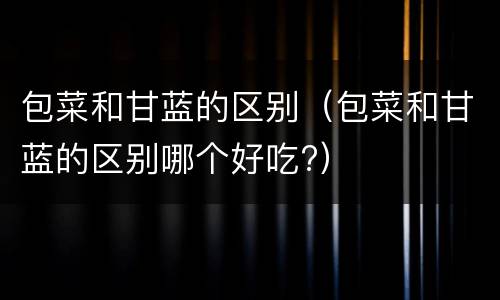 包菜和甘蓝的区别（包菜和甘蓝的区别哪个好吃?）