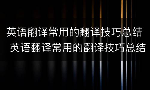英语翻译常用的翻译技巧总结 英语翻译常用的翻译技巧总结与反思