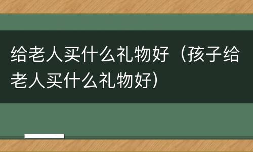 给老人买什么礼物好（孩子给老人买什么礼物好）