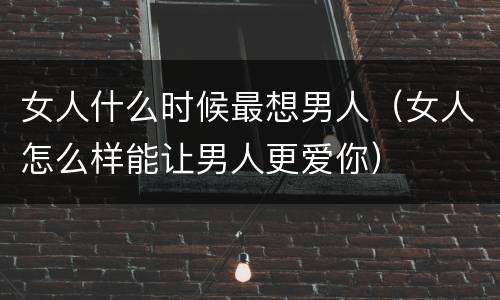 女人什么时候最想男人（女人怎么样能让男人更爱你）
