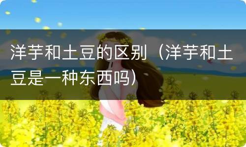 洋芋和土豆的区别（洋芋和土豆是一种东西吗）