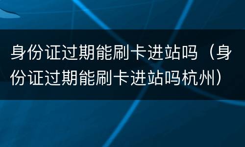 身份证过期能刷卡进站吗（身份证过期能刷卡进站吗杭州）