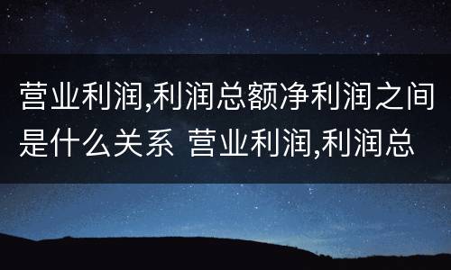 营业利润,利润总额净利润之间是什么关系 营业利润,利润总额,净利润之间的关系