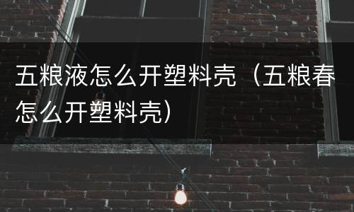五粮液怎么开塑料壳（五粮春怎么开塑料壳）