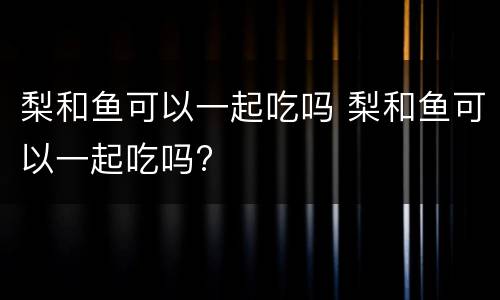 梨和鱼可以一起吃吗 梨和鱼可以一起吃吗?