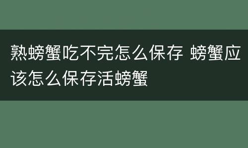 熟螃蟹吃不完怎么保存 螃蟹应该怎么保存活螃蟹
