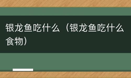银龙鱼吃什么（银龙鱼吃什么食物）