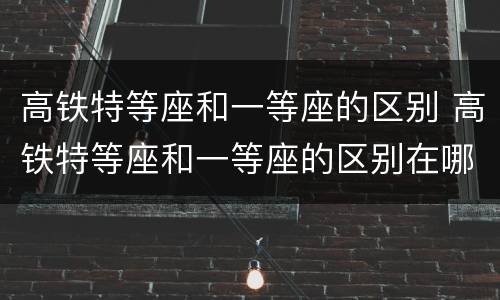 高铁特等座和一等座的区别 高铁特等座和一等座的区别在哪里