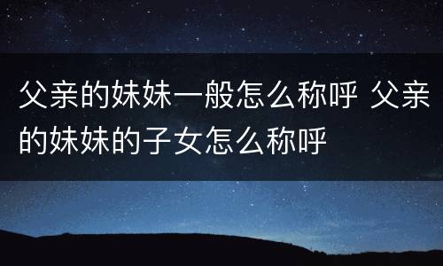 父亲的妹妹一般怎么称呼 父亲的妹妹的子女怎么称呼