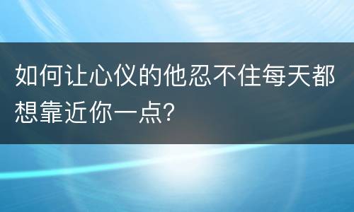如何让心仪的他忍不住每天都想靠近你一点？