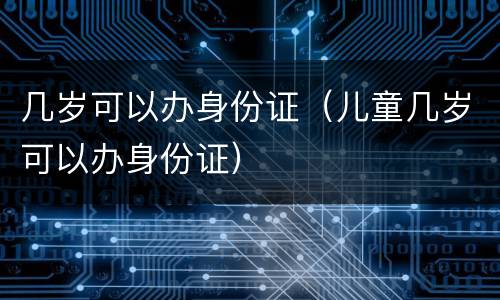 几岁可以办身份证（儿童几岁可以办身份证）