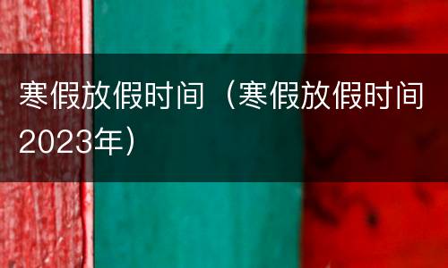 寒假放假时间（寒假放假时间2023年）