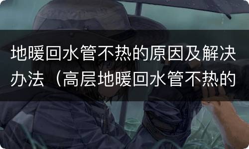 地暖回水管不热的原因及解决办法（高层地暖回水管不热的原因及解决办法）