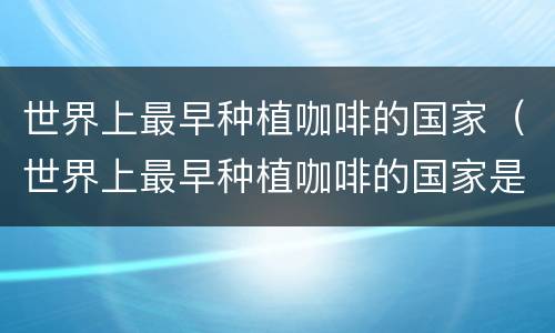 世界上最早种植咖啡的国家（世界上最早种植咖啡的国家是哪国）