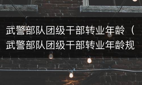 武警部队团级干部转业年龄（武警部队团级干部转业年龄规定）