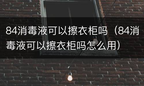 84消毒液可以擦衣柜吗（84消毒液可以擦衣柜吗怎么用）