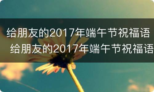 给朋友的2017年端午节祝福语 给朋友的2017年端午节祝福语是什么