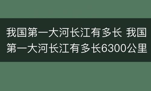 我国第一大河长江有多长 我国第一大河长江有多长6300公里