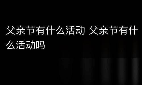 父亲节有什么活动 父亲节有什么活动吗