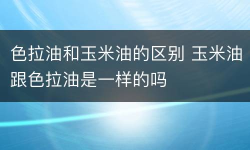 色拉油和玉米油的区别 玉米油跟色拉油是一样的吗