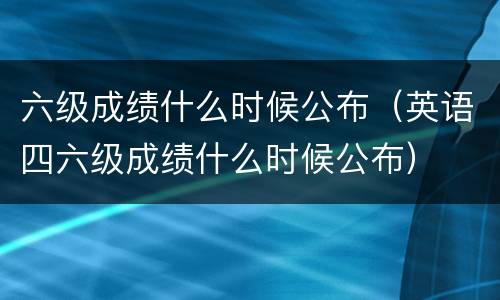 六级成绩什么时候公布（英语四六级成绩什么时候公布）