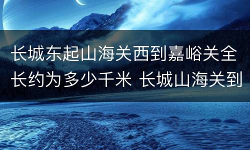 长城东起山海关西到嘉峪关全长约为多少千米 长城山海关到嘉峪关全长多少千米