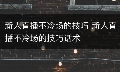 新人直播不冷场的技巧 新人直播不冷场的技巧话术