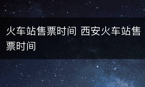 火车站售票时间 西安火车站售票时间