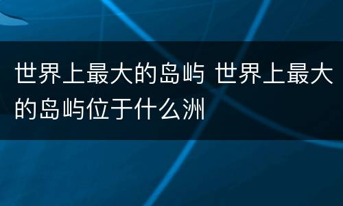世界上最大的岛屿 世界上最大的岛屿位于什么洲