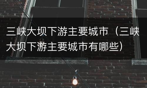 三峡大坝下游主要城市（三峡大坝下游主要城市有哪些）