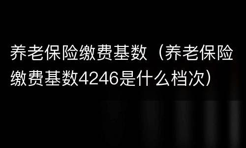 养老保险缴费基数（养老保险缴费基数4246是什么档次）