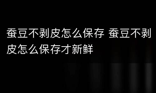 蚕豆不剥皮怎么保存 蚕豆不剥皮怎么保存才新鲜