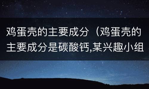鸡蛋壳的主要成分（鸡蛋壳的主要成分是碳酸钙,某兴趣小组）