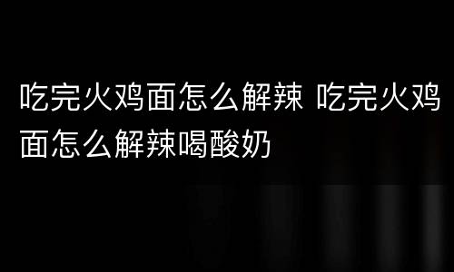 吃完火鸡面怎么解辣 吃完火鸡面怎么解辣喝酸奶