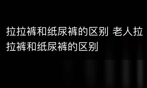 拉拉裤和纸尿裤的区别 老人拉拉裤和纸尿裤的区别