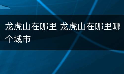 龙虎山在哪里 龙虎山在哪里哪个城市