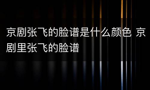 京剧张飞的脸谱是什么颜色 京剧里张飞的脸谱